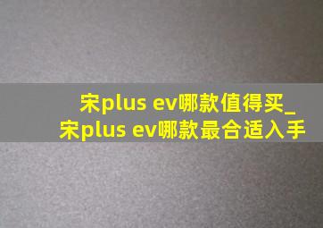 宋plus ev哪款值得买_宋plus ev哪款最合适入手